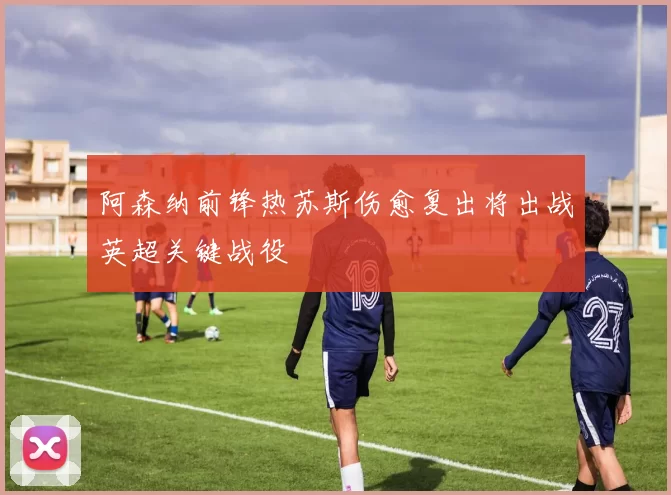 阿森纳前锋热苏斯伤愈复出将出战英超关键战役