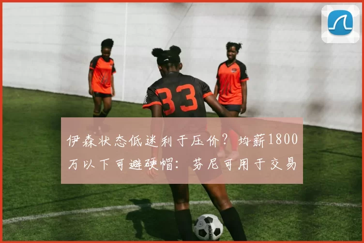 伊森状态低迷利于压价？均薪1800万以下可避硬帽：芬尼可用于交易