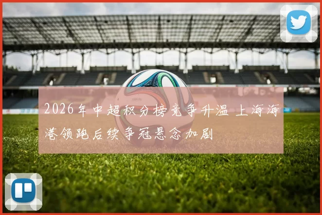 2026年中超积分榜竞争升温 上海海港领跑后续争冠悬念加剧