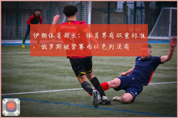 伊朗体育部长：体育界有双重标准，俄罗斯被禁赛而以色列没有