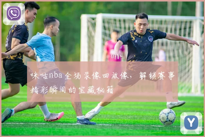 咪咕nba全场录像回放像，解锁赛事精彩瞬间的宝藏秘籍