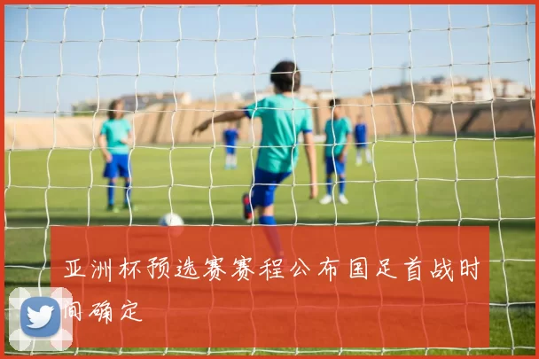 亚洲杯预选赛赛程公布国足首战时间确定