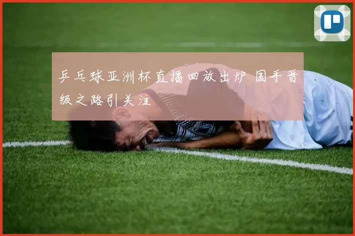 乒乓球亚洲杯直播回放出炉 国手晋级之路引关注