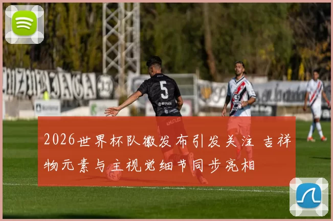 2026世界杯队徽发布引发关注 吉祥物元素与主视觉细节同步亮相