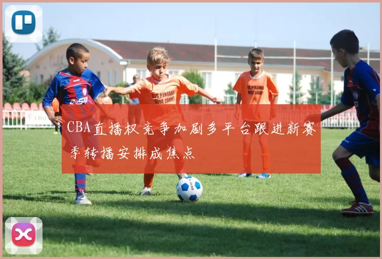 CBA直播权竞争加剧多平台跟进新赛季转播安排成焦点