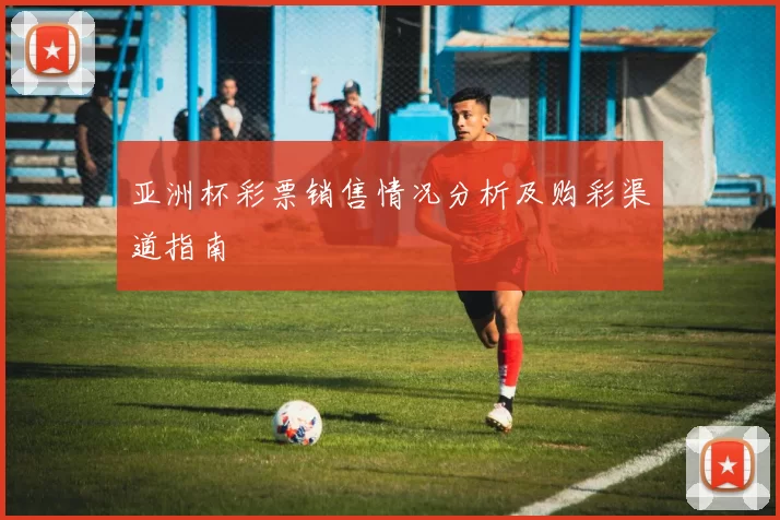 亚洲杯彩票销售情况分析及购彩渠道指南