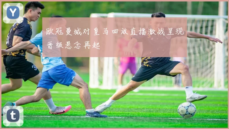 欧冠曼城对皇马回放直播激战呈现晋级悬念再起