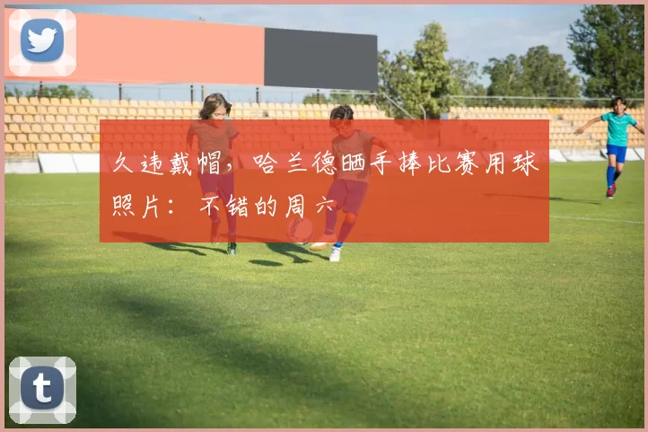 久违戴帽，哈兰德晒手捧比赛用球照片：不错的周六