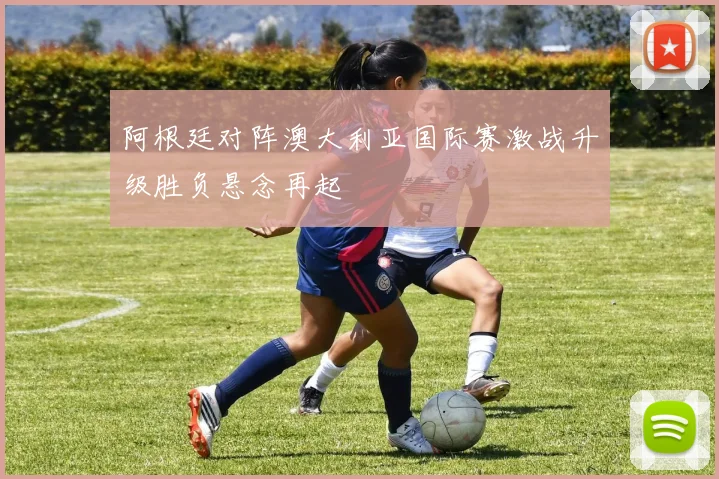 阿根廷对阵澳大利亚国际赛激战升级胜负悬念再起