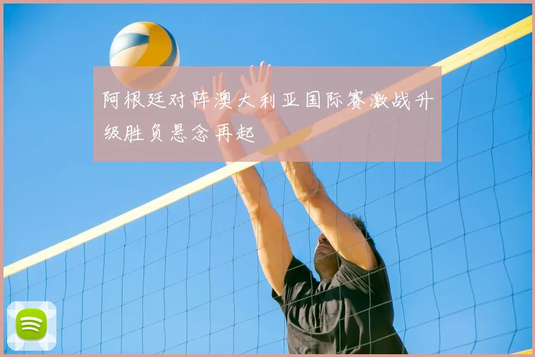 阿根廷对阵澳大利亚国际赛激战升级胜负悬念再起