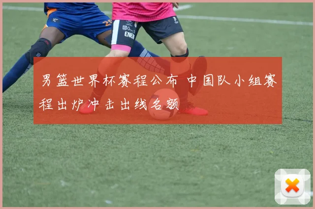 男篮世界杯赛程公布 中国队小组赛程出炉冲击出线名额