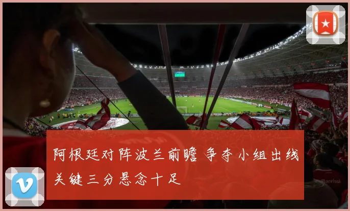 阿根廷对阵波兰前瞻 争夺小组出线关键三分悬念十足