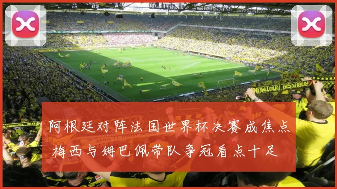 阿根廷对阵法国世界杯决赛成焦点 梅西与姆巴佩带队争冠看点十足