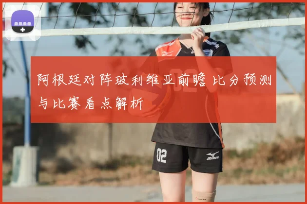 阿根廷对阵玻利维亚前瞻 比分预测与比赛看点解析