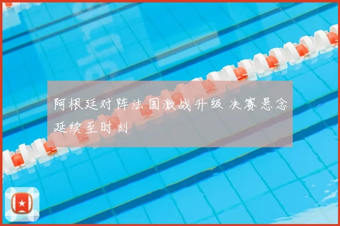 阿根廷对阵法国激战升级 决赛悬念延续至时刻