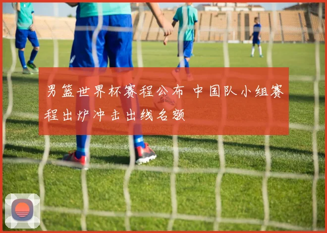 男篮世界杯赛程公布 中国队小组赛程出炉冲击出线名额